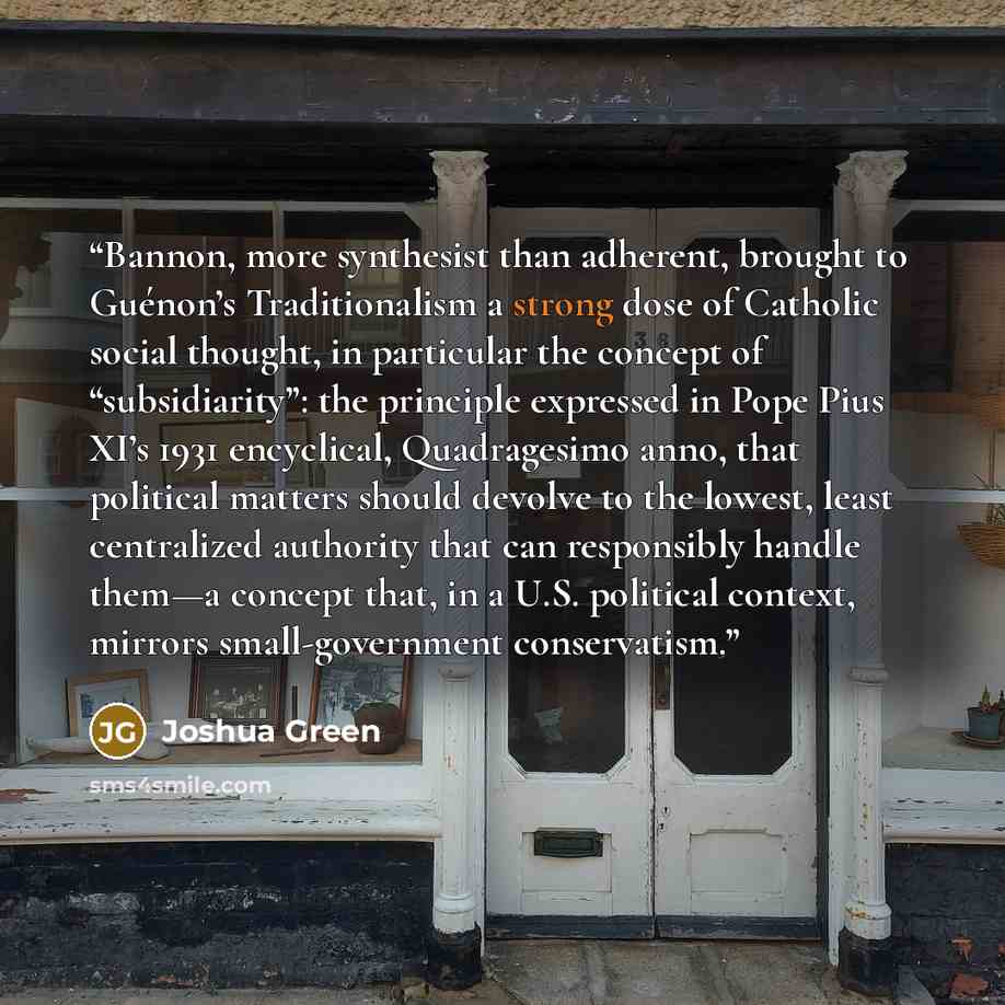 “Bannon, more synthesist than adherent, brought to Guénon’s Traditionalism a strong dose of Catholic social thought, in particular the concept of “subsidiarity”: the principle expressed in Pope Pius XI’s 1931 encyclical, Quadragesimo anno, that political matters should devolve to the lowest, least…” quote by Joshua Green