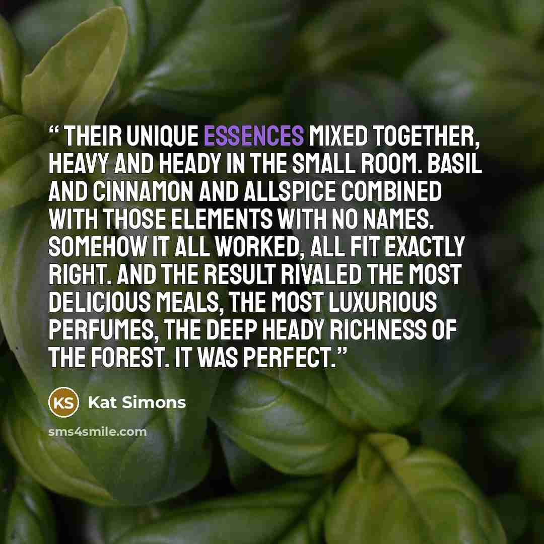 “Their unique essences mixed together, heavy and heady in the small room. Basil and cinnamon and allspice combined with those elements with no names. Somehow it all worked, all fit exactly right. And the result rivaled the most delicious meals, the most luxurious perfumes, the deep heady richness…” quote by Kat Simons