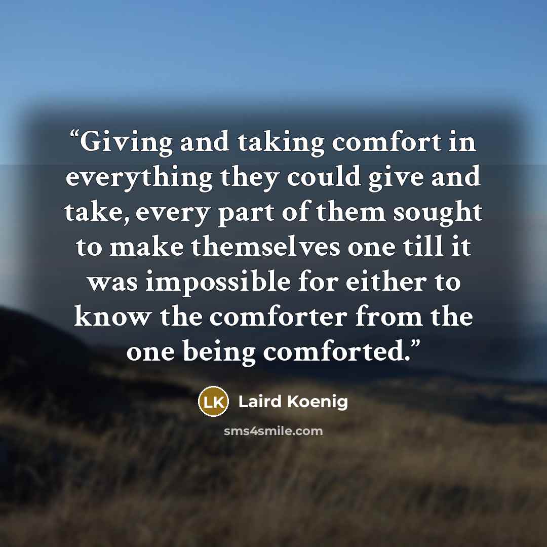 “Giving and taking comfort in everything they could give and take, every part of them sought to make themselves one till it was impossible for either to know the comforter from the one being comforted.” quote by Laird Koenig