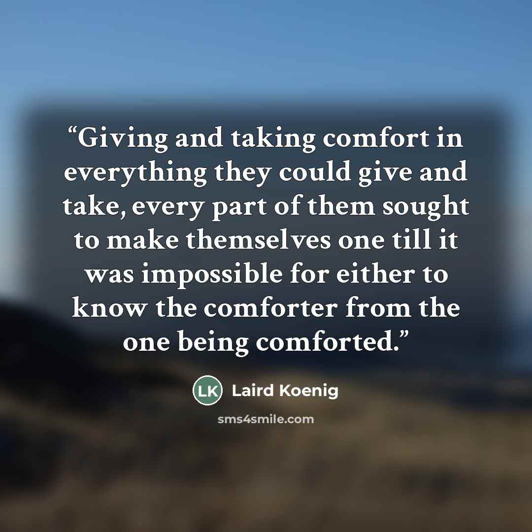“Giving and taking comfort in everything they could give and take, every part of them sought to make themselves one till it was impossible for either to know the comforter from the one being comforted.” quote by Laird Koenig