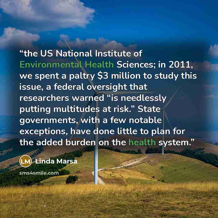 “the US National Institute of Environmental Health Sciences; in 2011, we spent a paltry $3 million to study this issue, a federal oversight that researchers warned “is needlessly putting multitudes at risk.” State governments, with a few notable exceptions, have done little to plan for the added…” quote by Linda Marsa