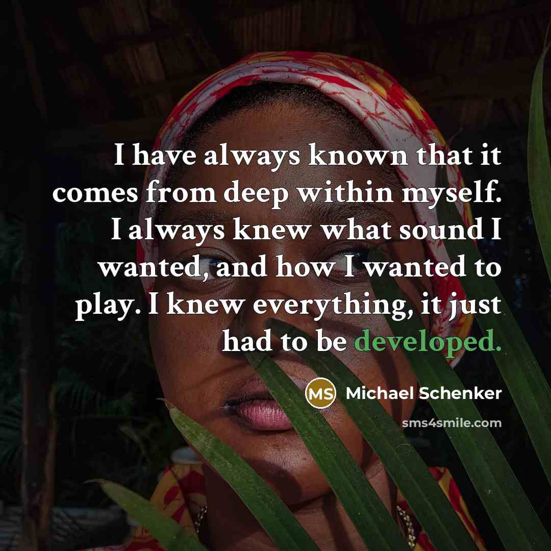 “I have always known that it comes from deep within myself. I always knew what sound I wanted, and how I wanted to play. I knew everything, it just had to be developed.” quote by Michael Schenker