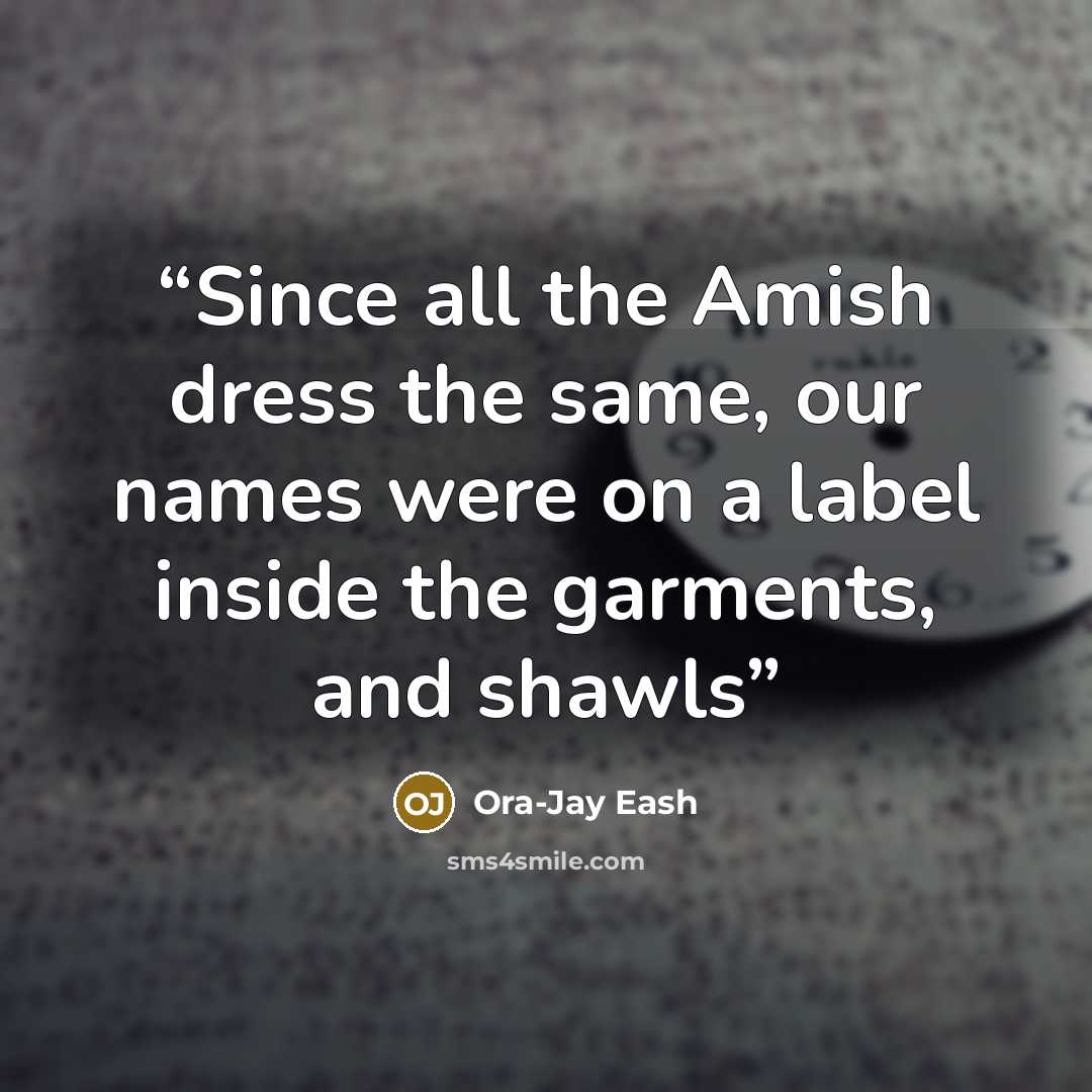 “Since all the Amish dress the same, our names were on a label inside the garments, and shawls” quote by Ora-Jay Eash