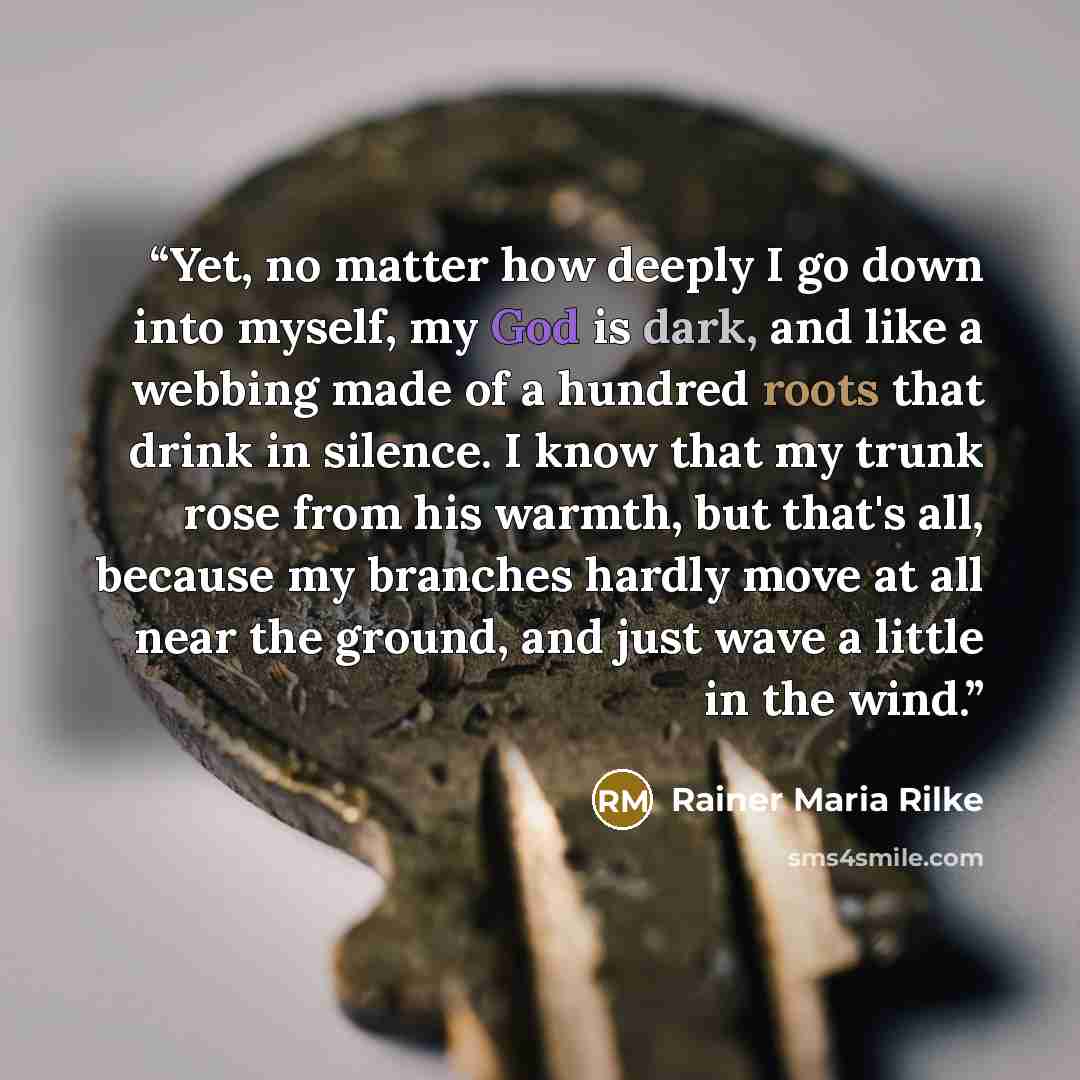 “Yet, no matter how deeply I go down into myself, my God is dark, and like a webbing made of a hundred roots that drink in silence. I know that my trunk rose from his warmth, but that's all, because my branches hardly move at all near the ground, and just wave a little in the wind.” quote by Rainer Maria Rilke