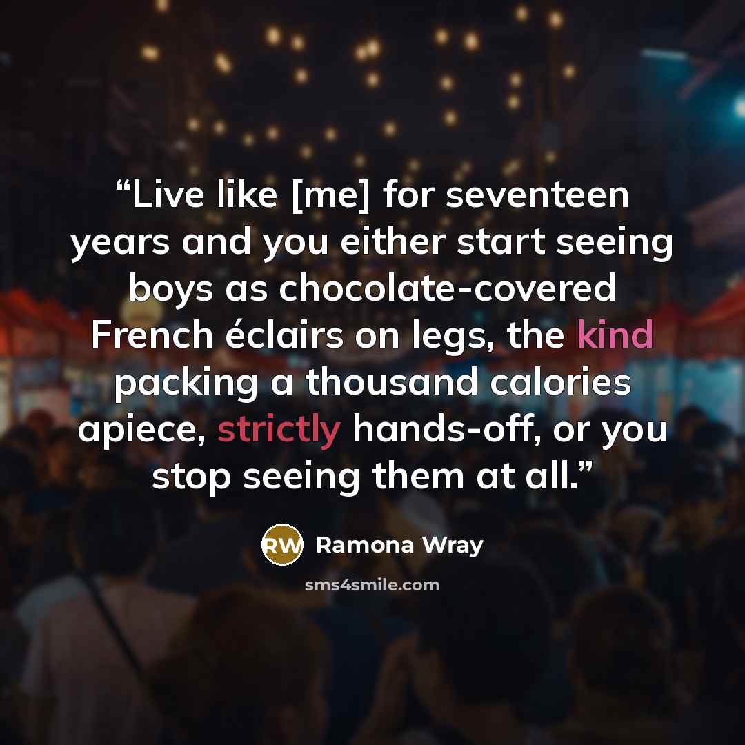 “Live like [me] for seventeen years and you either start seeing boys as chocolate-covered French éclairs on legs, the kind packing a thousand calories apiece, strictly hands-off, or you stop seeing them at all.” quote by Ramona Wray