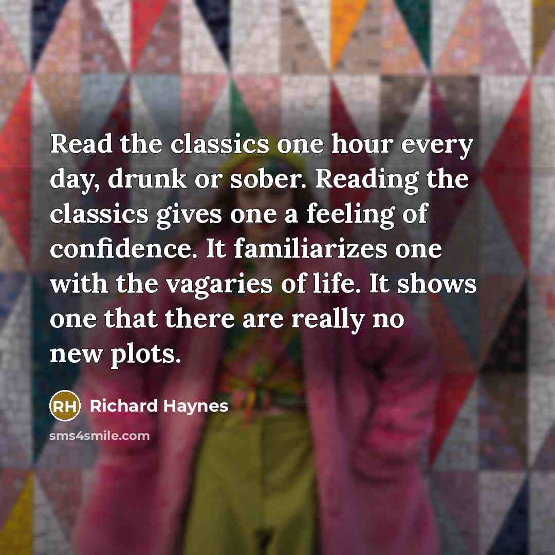 “Read the classics one hour every day, drunk or sober. Reading the classics gives one a feeling of confidence. It familiarizes one with the vagaries of life. It shows one that there are really no new plots.” quote by Richard Haynes