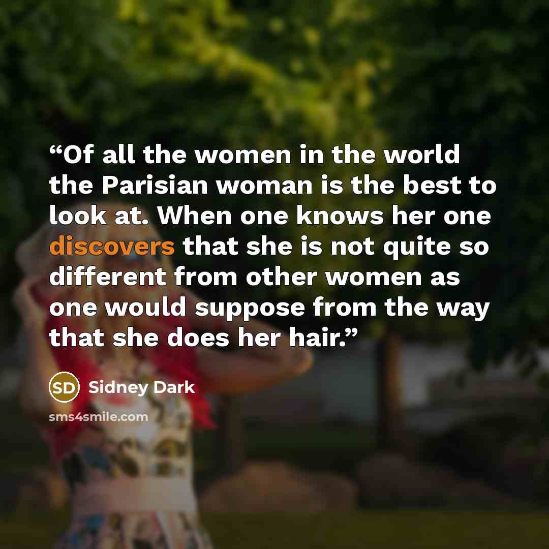 “Of all the women in the world the Parisian woman is the best to look at. When one knows her one discovers that she is not quite so different from other women as one would suppose from the way that she does her hair.” quote by Sidney Dark