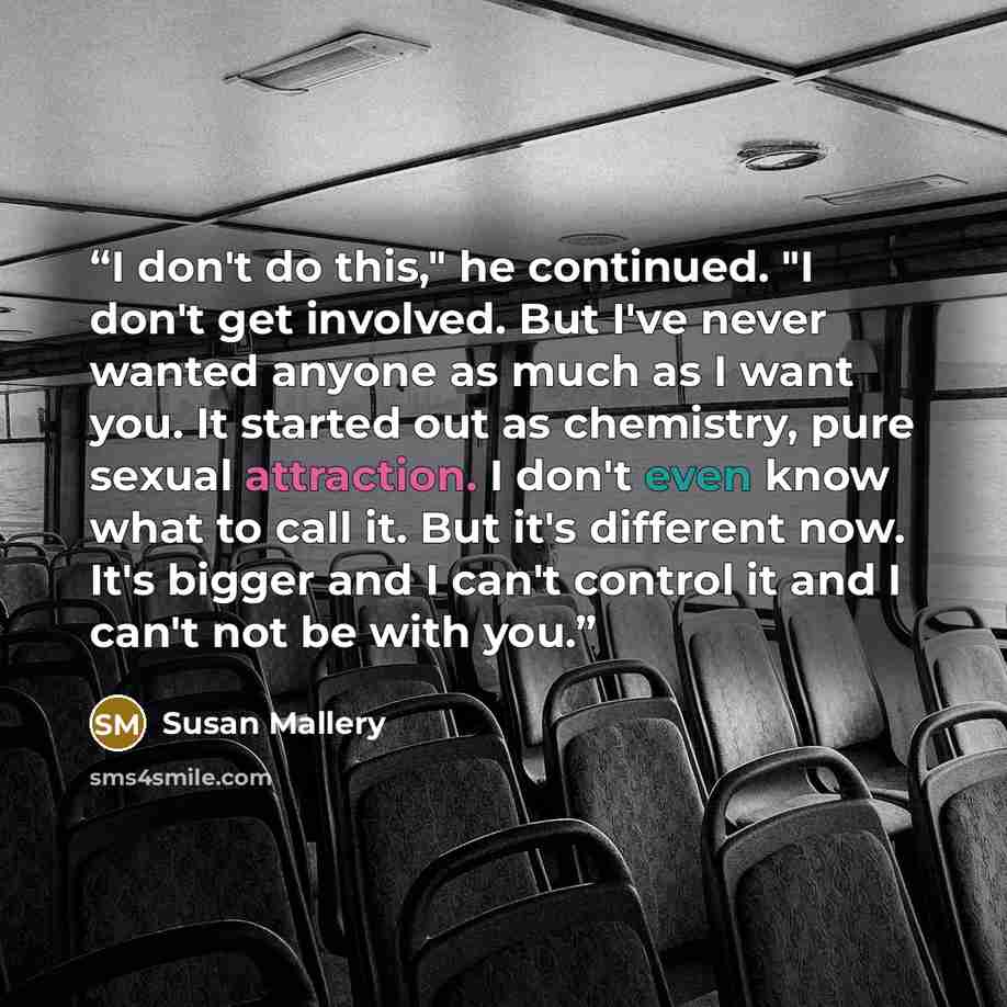 “I don't do this," he continued. "I don't get involved. But I've never wanted anyone as much as I want you. It started out as chemistry, pure sexual attraction. I don't even know what to call it. But it's different now. It's bigger and I can't control it and I can't not be with you.” quote by Susan Mallery