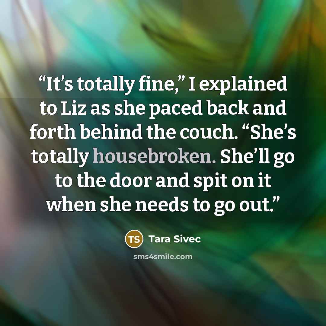 “It’s totally fine,” I explained to Liz as she paced back and forth behind the couch. “She’s totally housebroken. She’ll go to the door and spit on it when she needs to go out.” quote by Tara Sivec