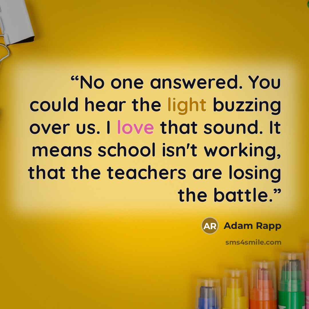 “No one answered. You could hear the light buzzing over us. I love that sound. It means school isn't working, that the teachers are losing the battle.” quote by Adam Rapp