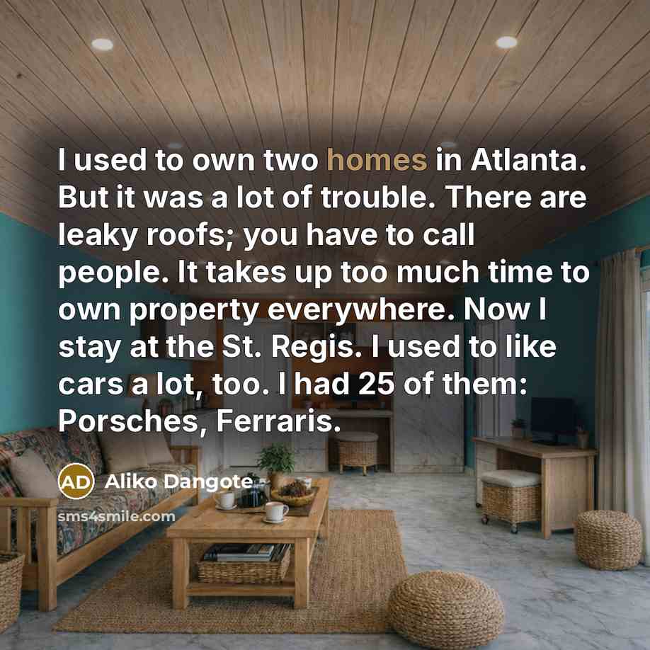 “I used to own two homes in Atlanta. But it was a lot of trouble. There are leaky roofs; you have to call people. It takes up too much time to own property everywhere. Now I stay at the St. Regis. I used to like cars a lot, too. I had 25 of them: Porsches, Ferraris.” quote by Aliko Dangote