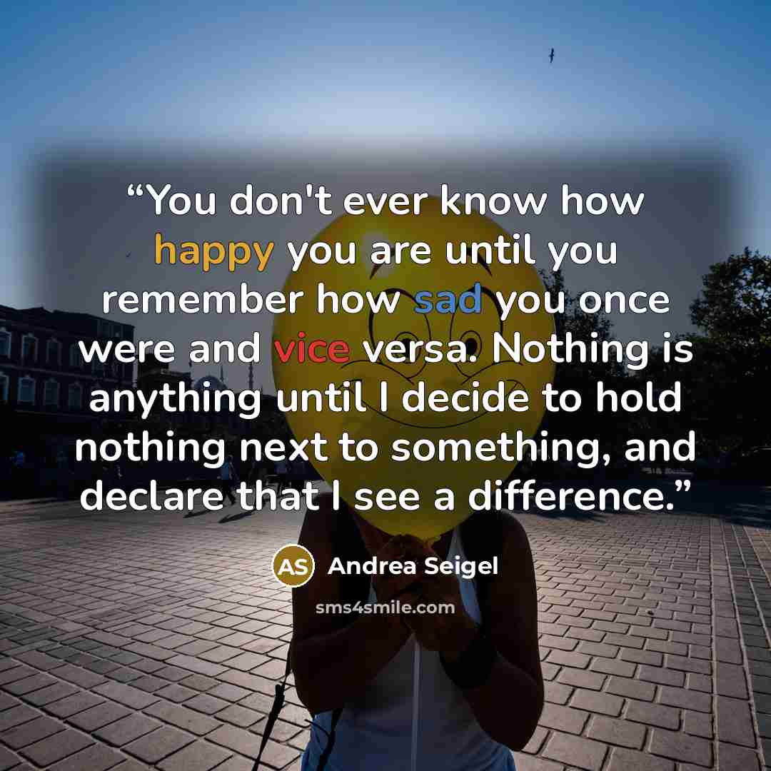 “You don't ever know how happy you are until you remember how sad you once were and vice versa. Nothing is anything until I decide to hold nothing next to something, and declare that I see a difference.” quote by Andrea Seigel
