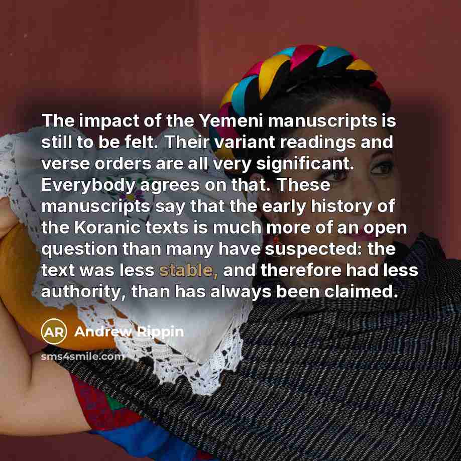 “The impact of the Yemeni manuscripts is still to be felt. Their variant readings and verse orders are all very significant. Everybody agrees on that. These manuscripts say that the early history of the Koranic texts is much more of an open question than many have suspected: the text was less…” quote by Andrew Rippin