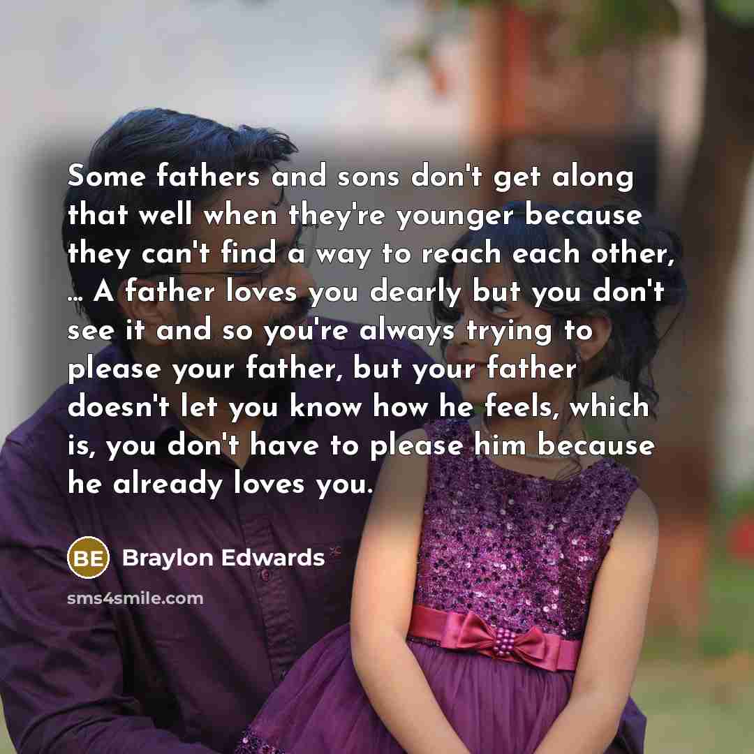“Some fathers and sons don't get along that well when they're younger because they can't find a way to reach each other, ... A father loves you dearly but you don't see it and so you're always trying to please your father, but your father doesn't let you know how he feels, which is, you don't have…” quote by Braylon Edwards