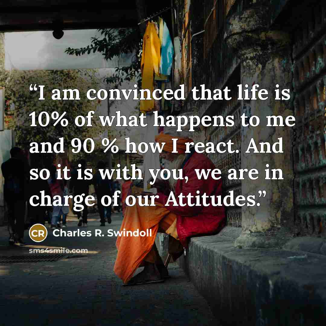 “I am convinced that life is 10% of what happens to me and 90 % how I react. And so it is with you, we are in charge of our Attitudes.” quote by Charles R. Swindoll