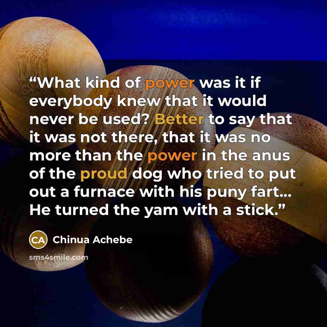 “What kind of power was it if everybody knew that it would never be used? Better to say that it was not there, that it was no more than the power in the anus of the proud dog who tried to put out a furnace with his puny fart… He turned the yam with a stick.” quote by Chinua Achebe