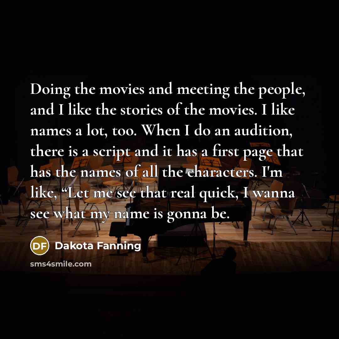 “Doing the movies and meeting the people, and I like the stories of the movies. I like names a lot, too. When I do an audition, there is a script and it has a first page that has the names of all the characters. I'm like, “Let me see that real quick, I wanna see what my name is gonna be.” quote by Dakota Fanning