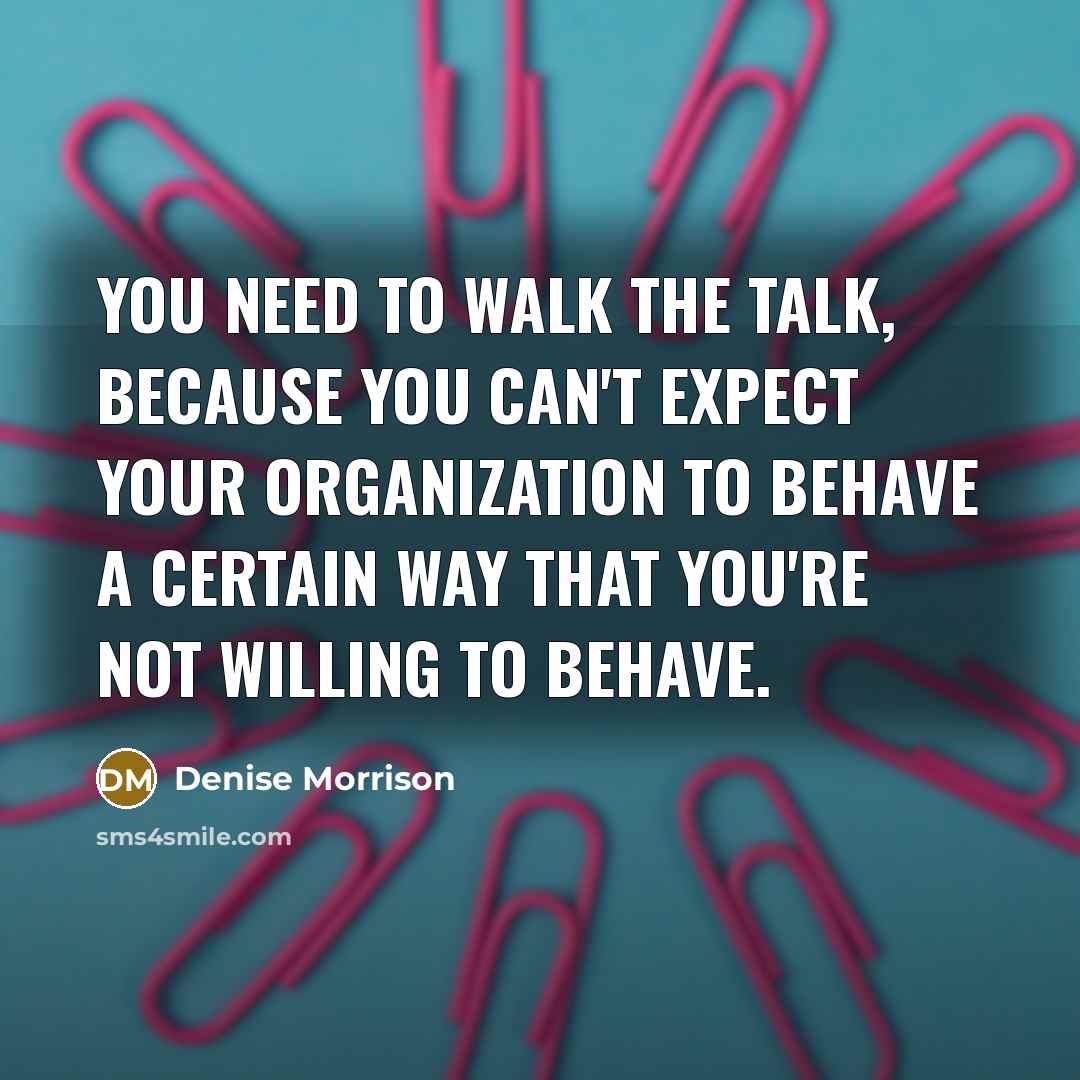 “You need to walk the talk, because you can't expect your organization to behave a certain way that you're not willing to behave.” quote by Denise Morrison