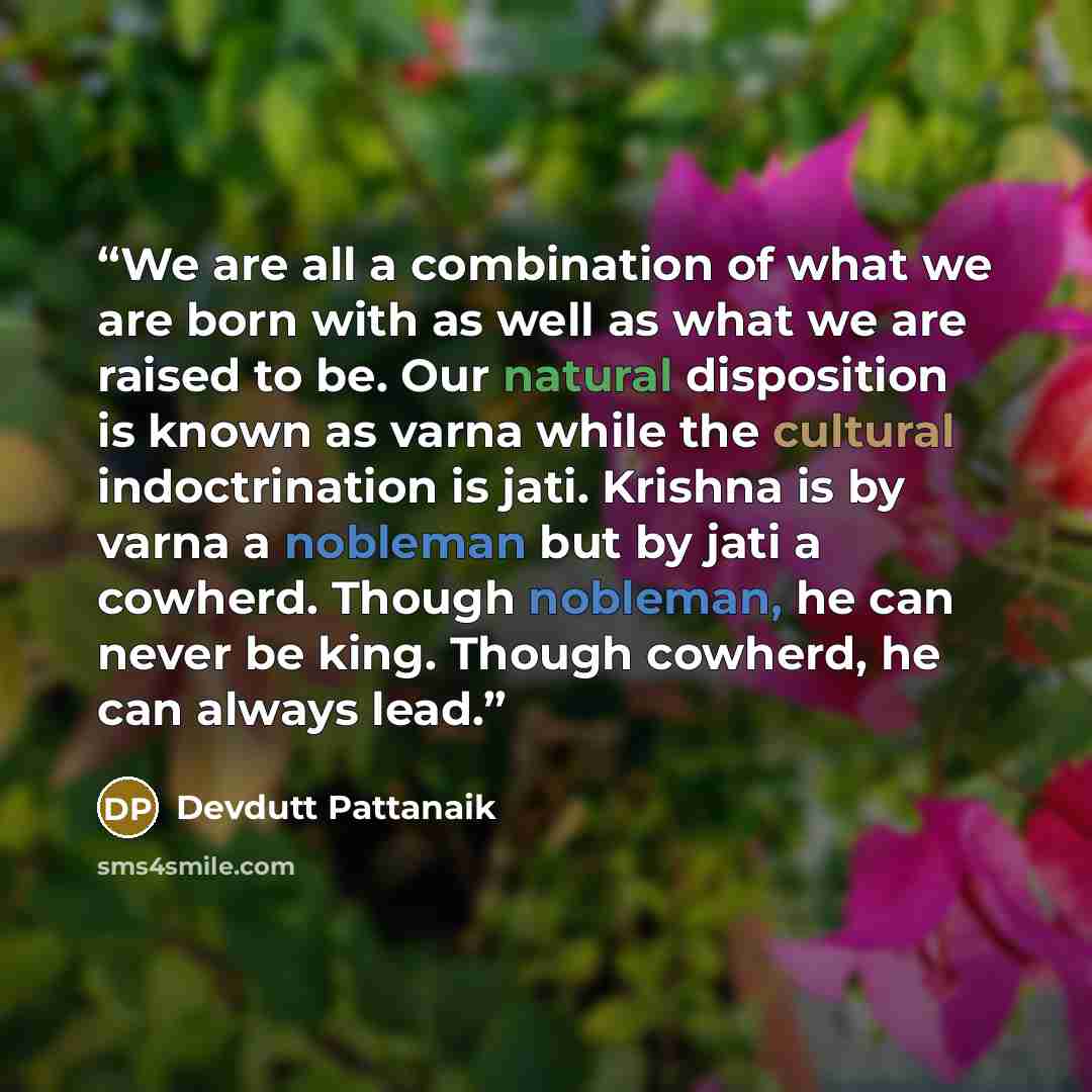 “We are all a combination of what we are born with as well as what we are raised to be. Our natural disposition is known as varna while the cultural indoctrination is jati. Krishna is by varna a nobleman but by jati a cowherd. Though nobleman, he can never be king. Though cowherd, he can always lead.” quote by Devdutt Pattanaik