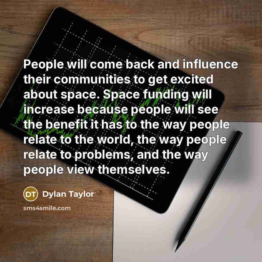 “People will come back and influence their communities to get excited about space. Space funding will increase because people will see the benefit it has to the way people relate to the world, the way people relate to problems, and the way people view themselves.” quote by Dylan Taylor