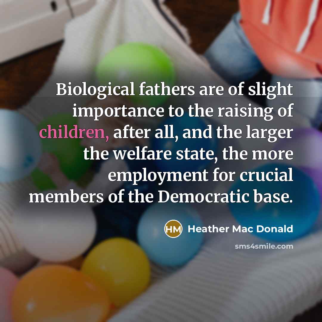“Biological fathers are of slight importance to the raising of children, after all, and the larger the welfare state, the more employment for crucial members of the Democratic base.” quote by Heather Mac Donald