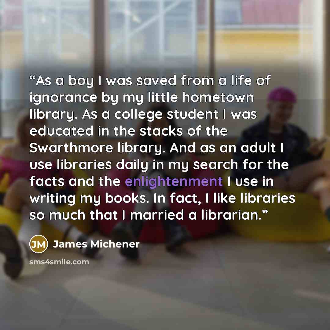 “As a boy I was saved from a life of ignorance by my little hometown library. As a college student I was educated in the stacks of the Swarthmore library. And as an adult I use libraries daily in my search for the facts and the enlightenment I use in writing my books. In fact, I like libraries so…” quote by James Michener