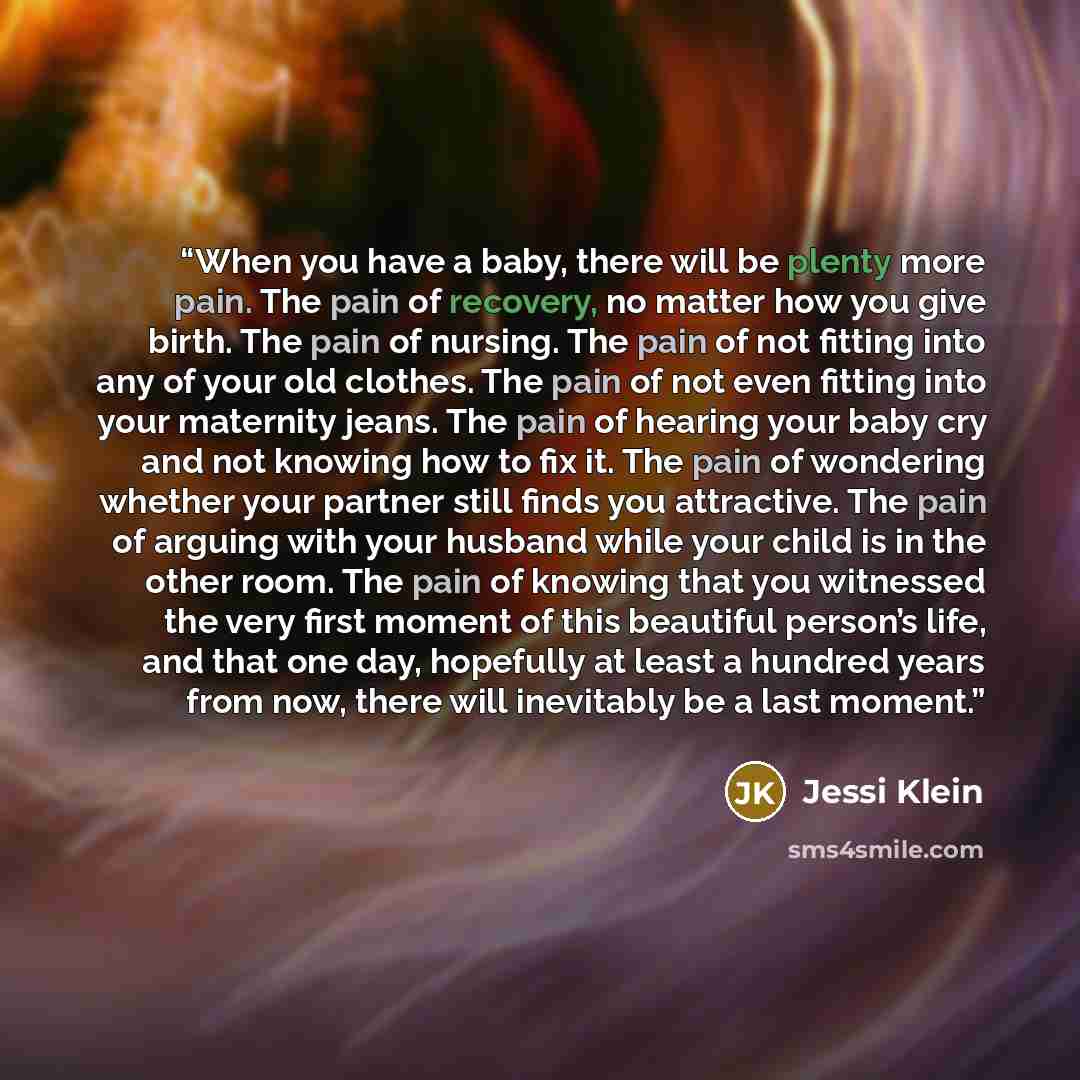“When you have a baby, there will be plenty more pain. The pain of recovery, no matter how you give birth. The pain of nursing. The pain of not fitting into any of your old clothes. The pain of not even fitting into your maternity jeans. The pain of hearing your baby cry and not knowing how to fix…” quote by Jessi Klein