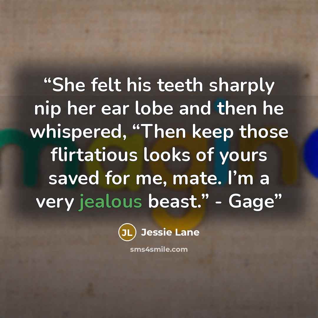 “She felt his teeth sharply nip her ear lobe and then he whispered, “Then keep those flirtatious looks of yours saved for me, mate. I’m a very jealous beast.” - Gage” quote by Jessie Lane