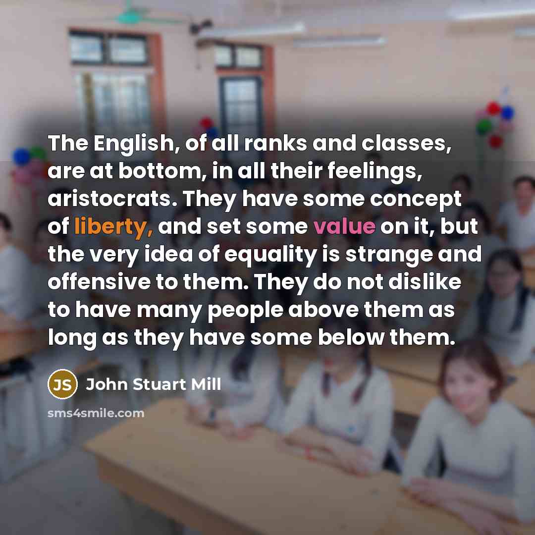“The English, of all ranks and classes, are at bottom, in all their feelings, aristocrats. They have some concept of liberty, and set some value on it, but the very idea of equality is strange and offensive to them. They do not dislike to have many people above them as long as they have some below…” quote by John Stuart Mill