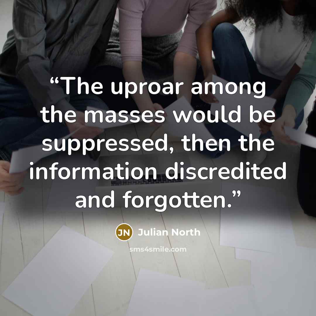“The uproar among the masses would be suppressed, then the information discredited and forgotten.” quote by Julian North