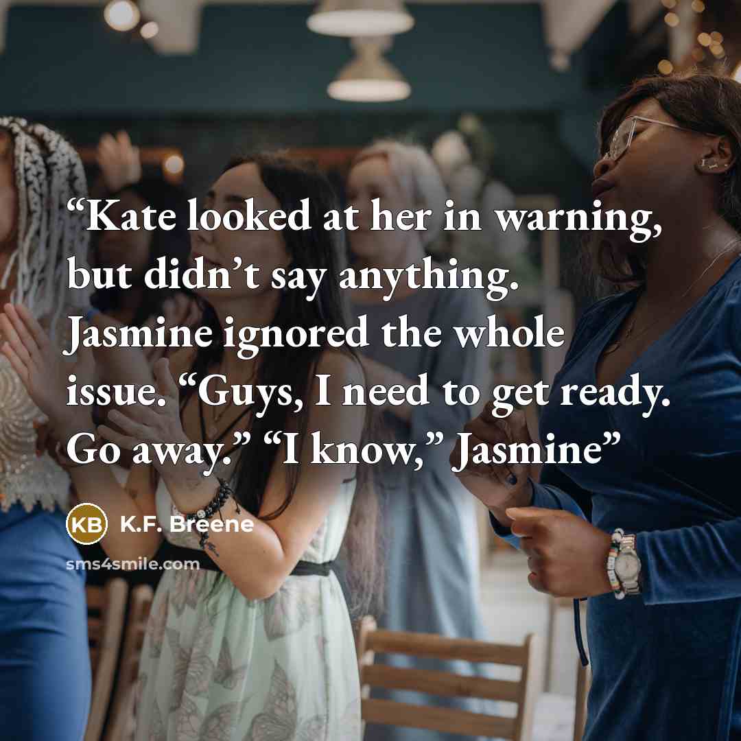 “Kate looked at her in warning, but didn’t say anything. Jasmine ignored the whole issue. “Guys, I need to get ready. Go away.” “I know,” Jasmine” quote by K.F. Breene