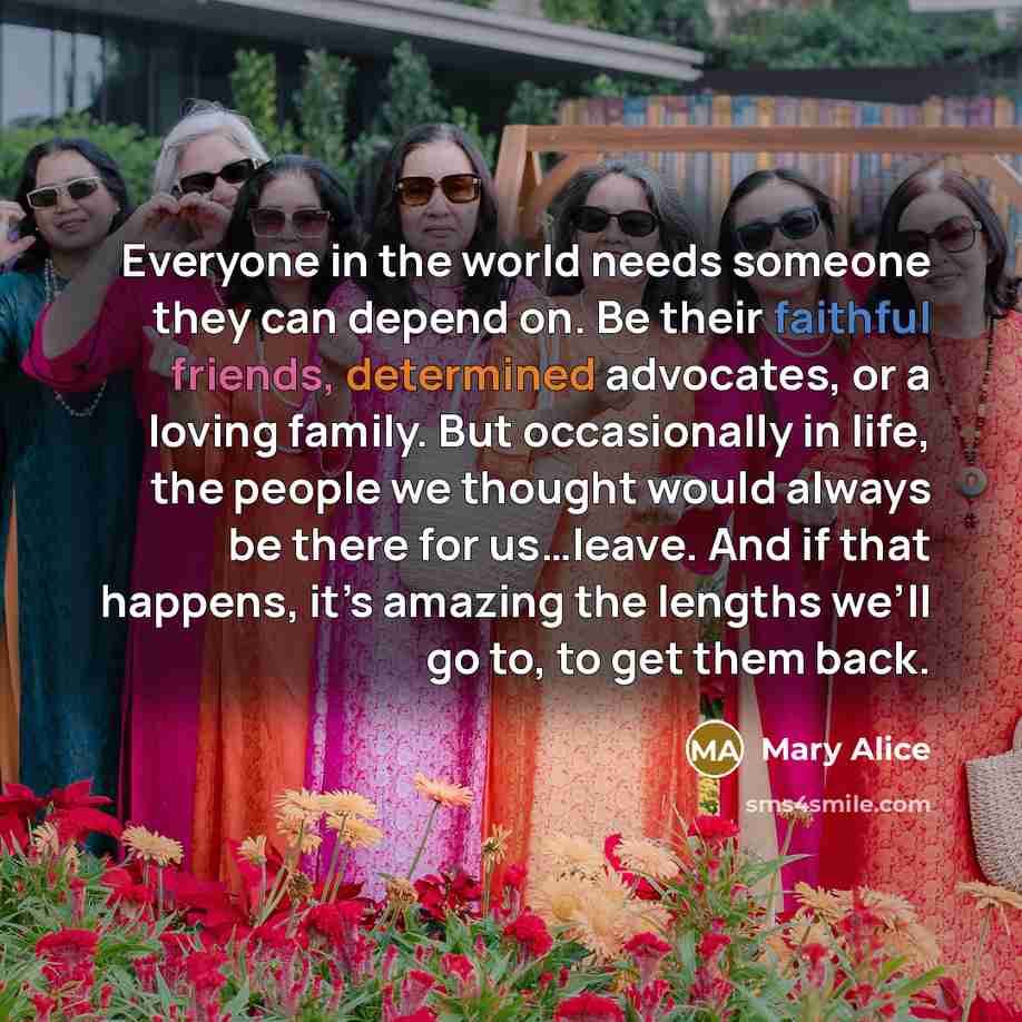 “Everyone in the world needs someone they can depend on. Be their faithful friends, determined advocates, or a loving family. But occasionally in life, the people we thought would always be there for us…leave. And if that happens, it’s amazing the lengths we’ll go to, to get them back.” quote by Mary Alice
