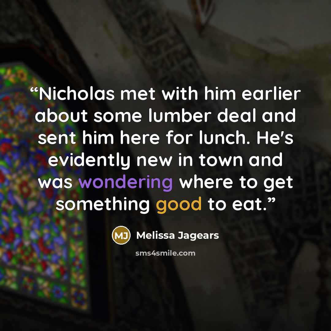 “Nicholas met with him earlier about some lumber deal and sent him here for lunch. He's evidently new in town and was wondering where to get something good to eat.” quote by Melissa Jagears