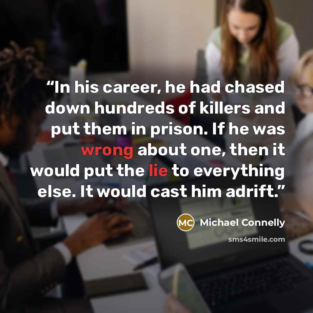 “In his career, he had chased down hundreds of killers and put them in prison. If he was wrong about one, then it would put the lie to everything else. It would cast him adrift.” quote by Michael Connelly