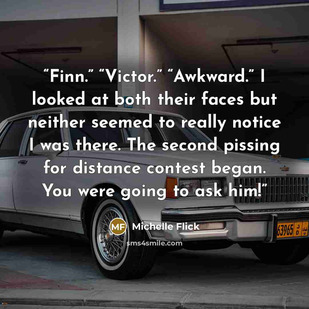 “Finn.” “Victor.” “Awkward.” I looked at both their faces but neither seemed to really notice I was there. The second pissing for distance contest began. You were going to ask him!” quote by Michelle Flick