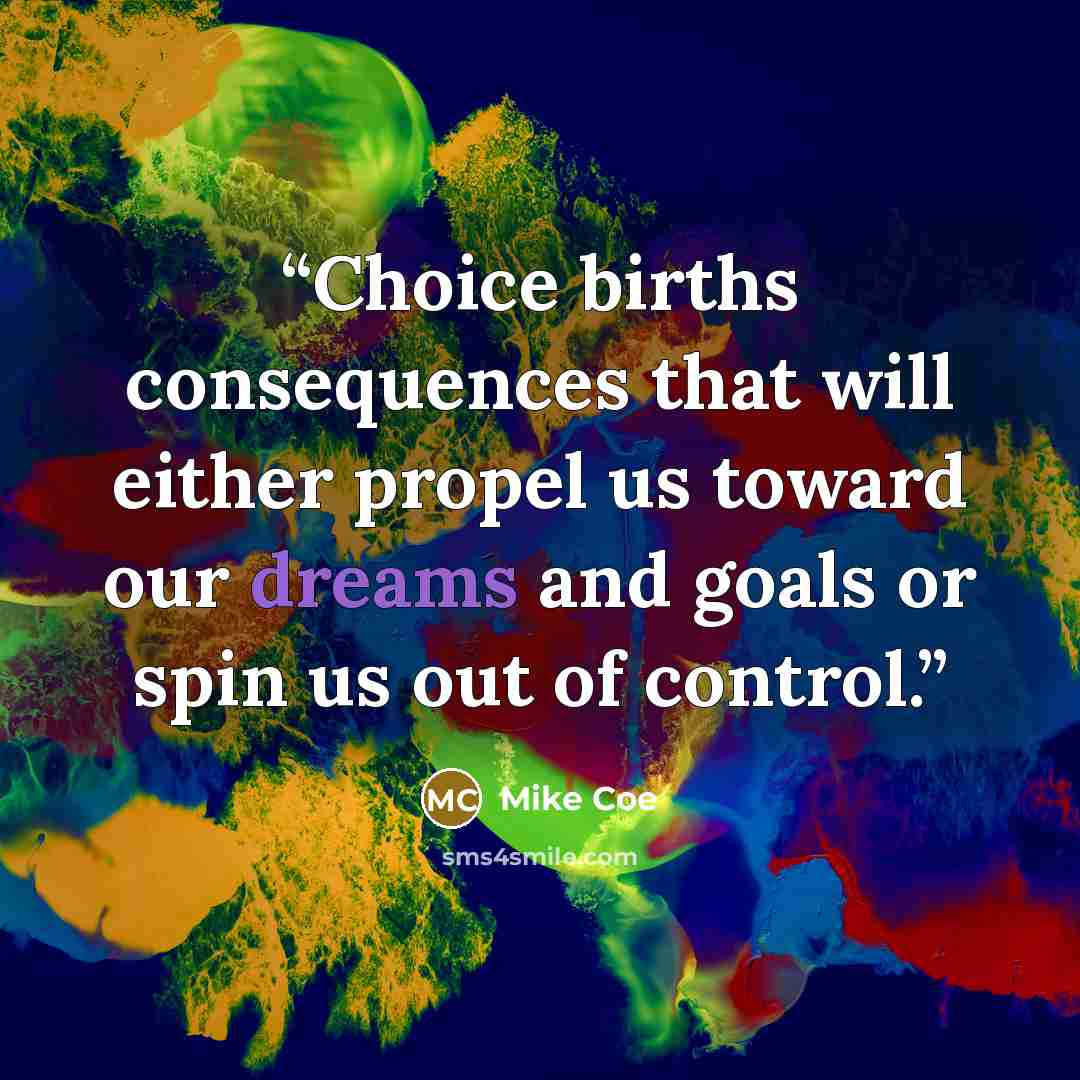 “Choice births consequences that will either propel us toward our dreams and goals or spin us out of control.” quote by Mike Coe