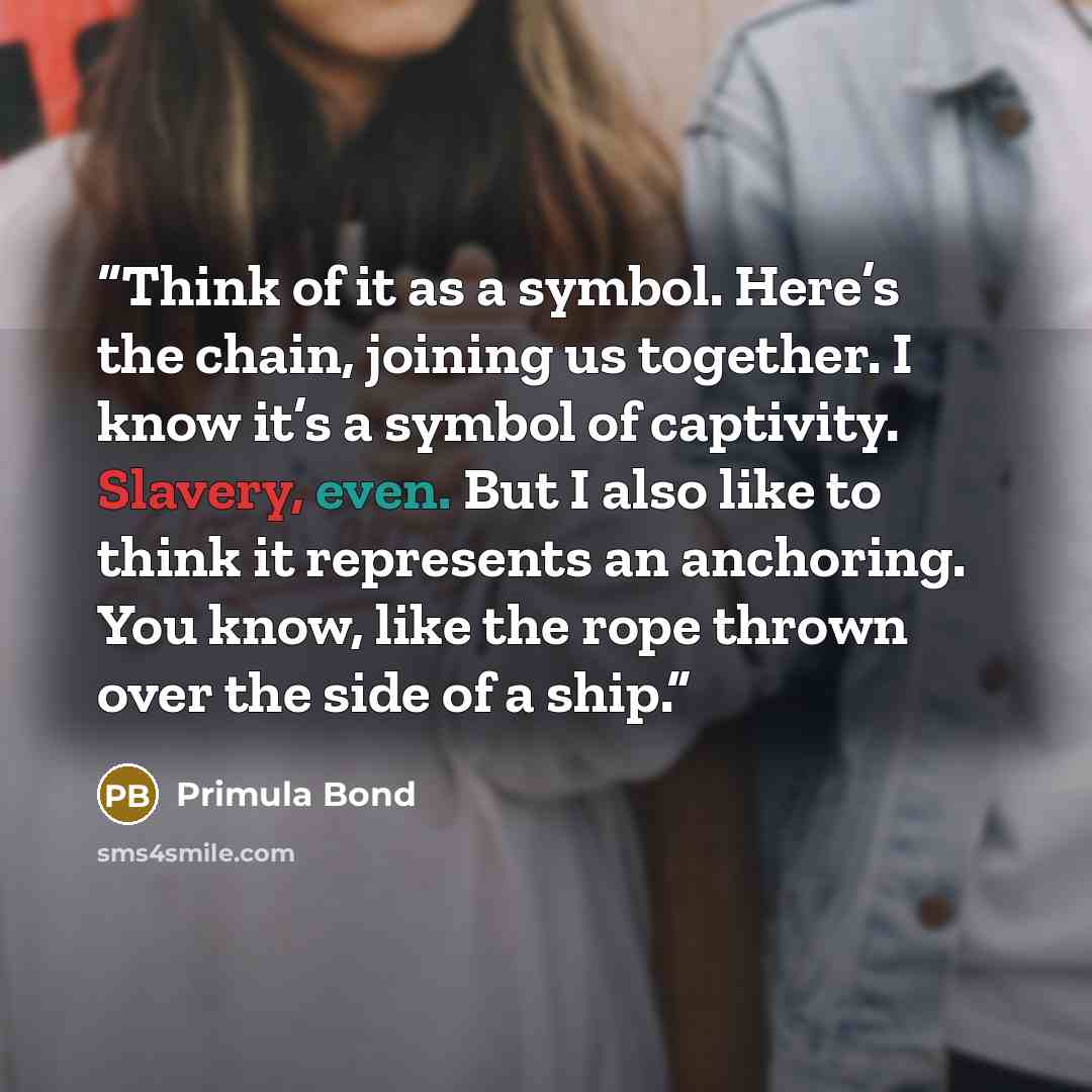 “Think of it as a symbol. Here’s the chain, joining us together. I know it’s a symbol of captivity. Slavery, even. But I also like to think it represents an anchoring. You know, like the rope thrown over the side of a ship.” quote by Primula Bond