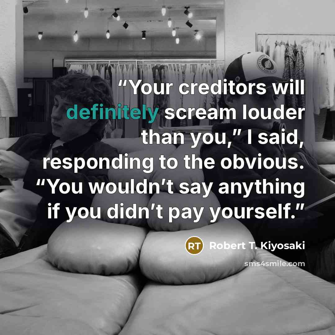 “Your creditors will definitely scream louder than you,” I said, responding to the obvious. “You wouldn’t say anything if you didn’t pay yourself.” quote by Robert T. Kiyosaki