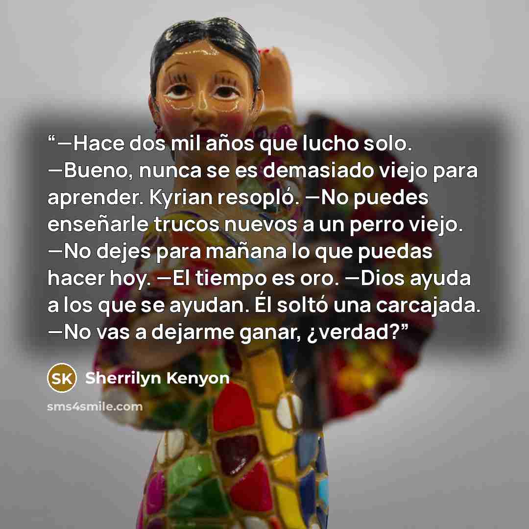 “—Hace dos mil años que lucho solo. —Bueno, nunca se es demasiado viejo para aprender. Kyrian resopló. —No puedes enseñarle trucos nuevos a un perro viejo. —No dejes para mañana lo que puedas hacer hoy. —El tiempo es oro. —Dios ayuda a los que se ayudan. Él soltó una carcajada. —No vas a dejarme…” quote by Sherrilyn Kenyon