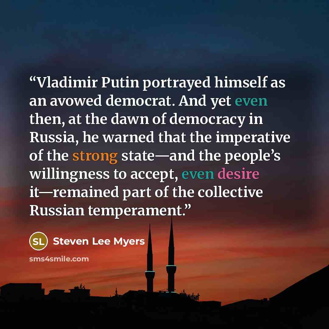 “Vladimir Putin portrayed himself as an avowed democrat. And yet even then, at the dawn of democracy in Russia, he warned that the imperative of the strong state—and the people’s willingness to accept, even desire it—remained part of the collective Russian temperament.” quote by Steven Lee Myers