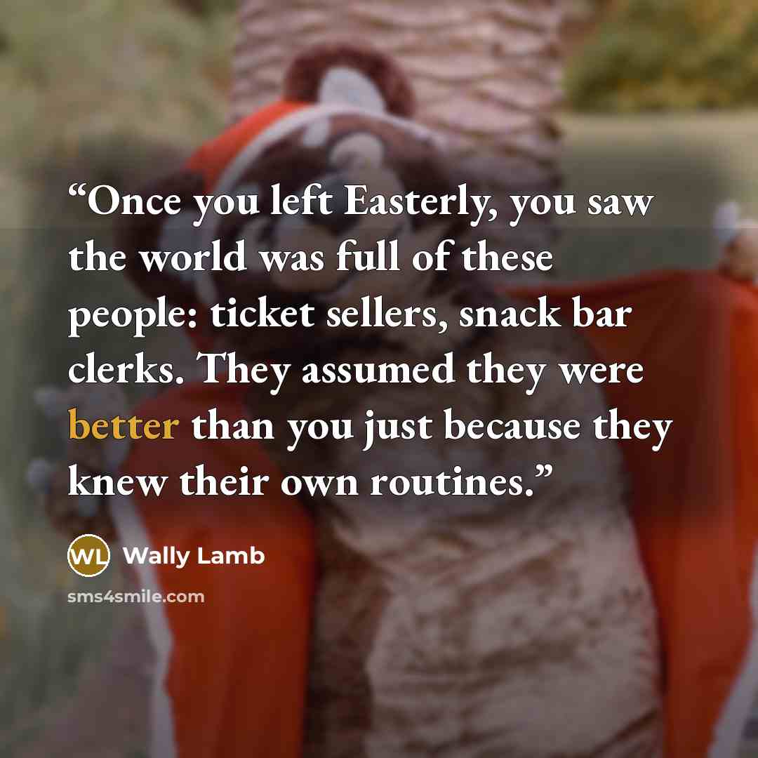 “Once you left Easterly, you saw the world was full of these people: ticket sellers, snack bar clerks. They assumed they were better than you just because they knew their own routines.” quote by Wally Lamb