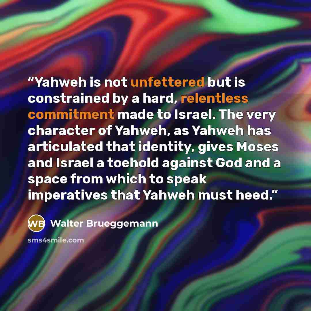 “Yahweh is not unfettered but is constrained by a hard, relentless commitment made to Israel. The very character of Yahweh, as Yahweh has articulated that identity, gives Moses and Israel a toehold against God and a space from which to speak imperatives that Yahweh must heed.” quote by Walter Brueggemann