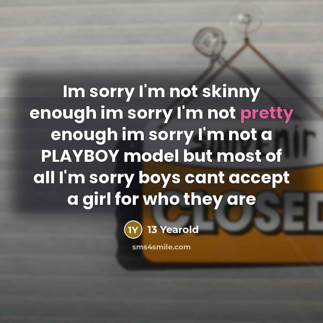 “Im sorry I'm not skinny enough im sorry I'm not pretty enough im sorry I'm not a PLAYBOY model but most of all I'm sorry boys cant accept a girl for who they are” quote by 13 Yearold