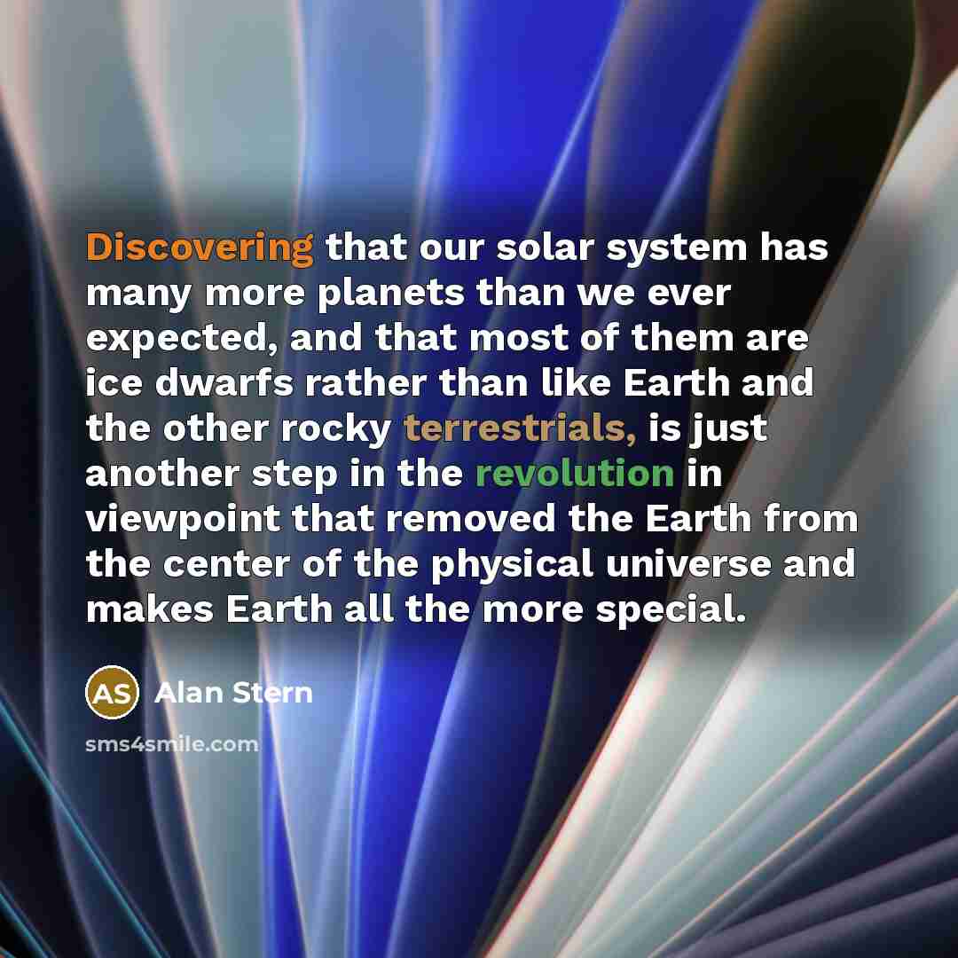“Discovering that our solar system has many more planets than we ever expected, and that most of them are ice dwarfs rather than like Earth and the other rocky terrestrials, is just another step in the revolution in viewpoint that removed the Earth from the center of the physical universe and makes…” quote by Alan Stern