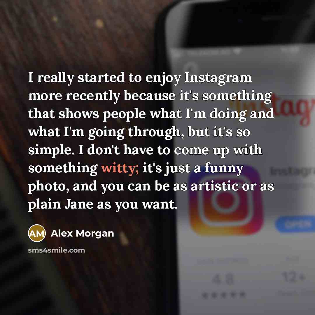 “I really started to enjoy Instagram more recently because it's something that shows people what I'm doing and what I'm going through, but it's so simple. I don't have to come up with something witty; it's just a funny photo, and you can be as artistic or as plain Jane as you want.” quote by Alex Morgan