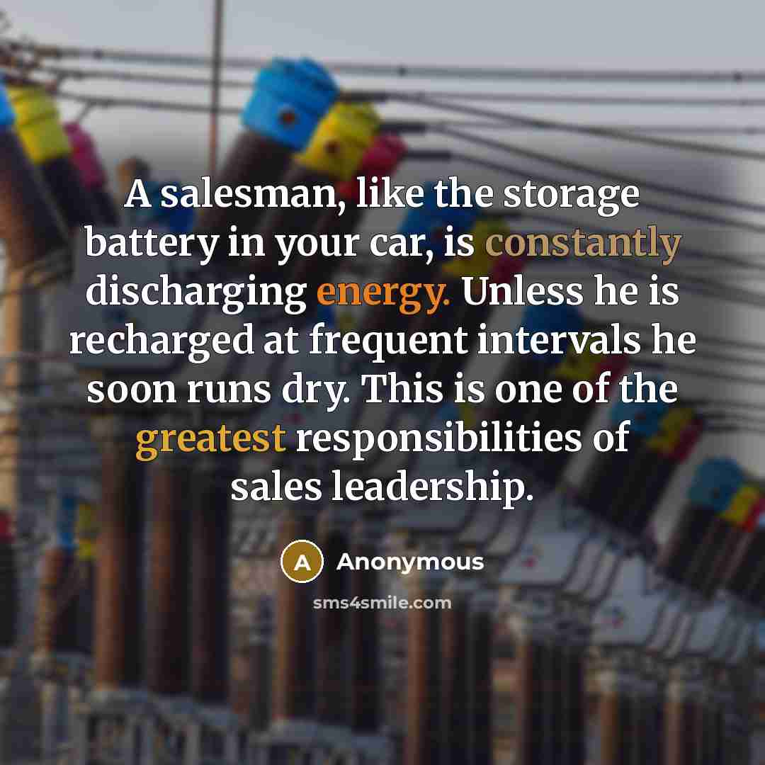 “A salesman, like the storage battery in your car, is constantly discharging energy. Unless he is recharged at frequent intervals he soon runs dry. This is one of the greatest responsibilities of sales leadership.” quote by Anonymous