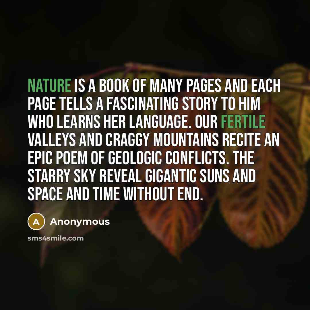 “Nature is a book of many pages and each page tells a fascinating story to him who learns her language. Our fertile valleys and craggy mountains recite an epic poem of geologic conflicts. The starry sky reveal gigantic suns and space and time without end.” quote by Anonymous