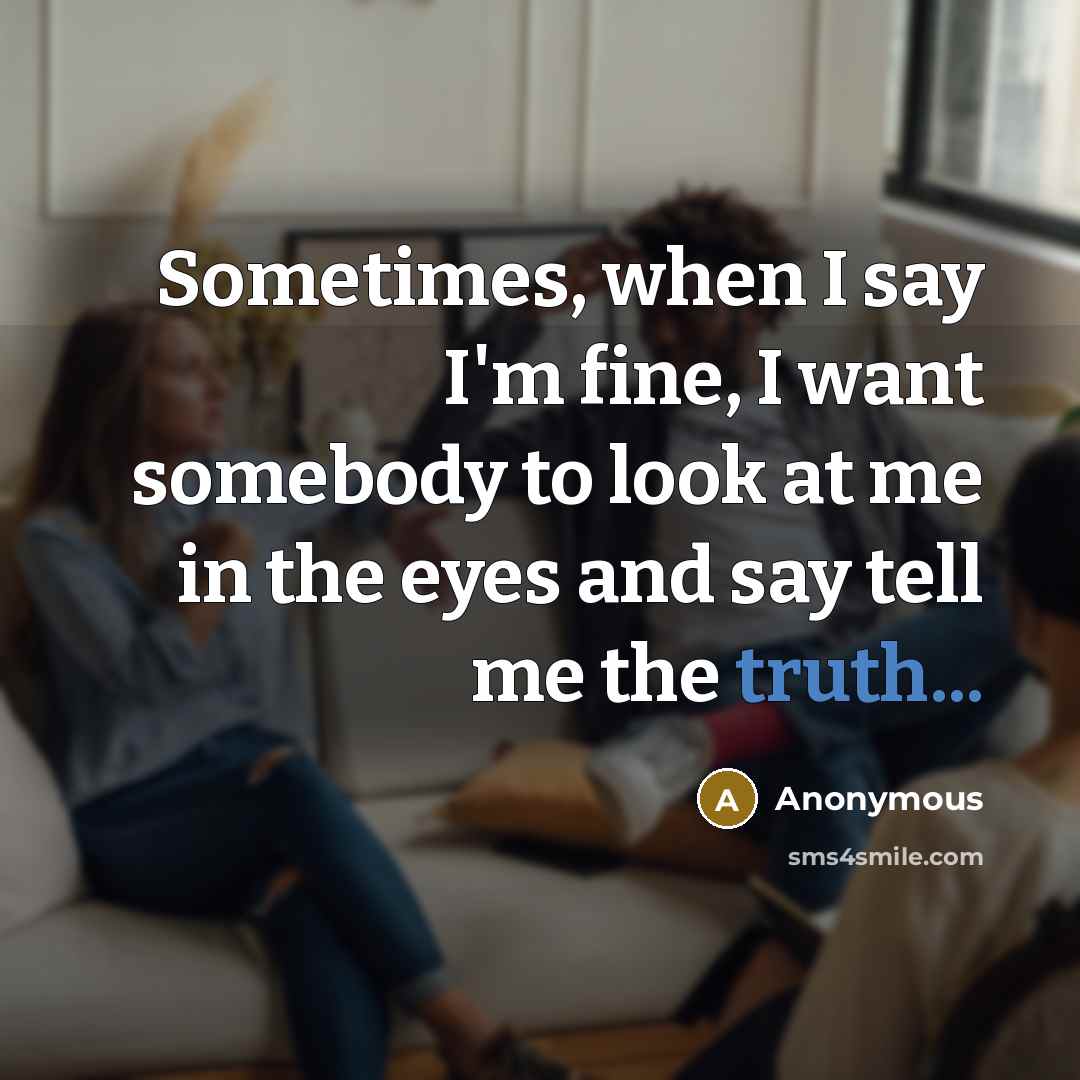 “Sometimes, when I say I'm fine, I want somebody to look at me in the eyes and say tell me the truth...” quote by Anonymous
