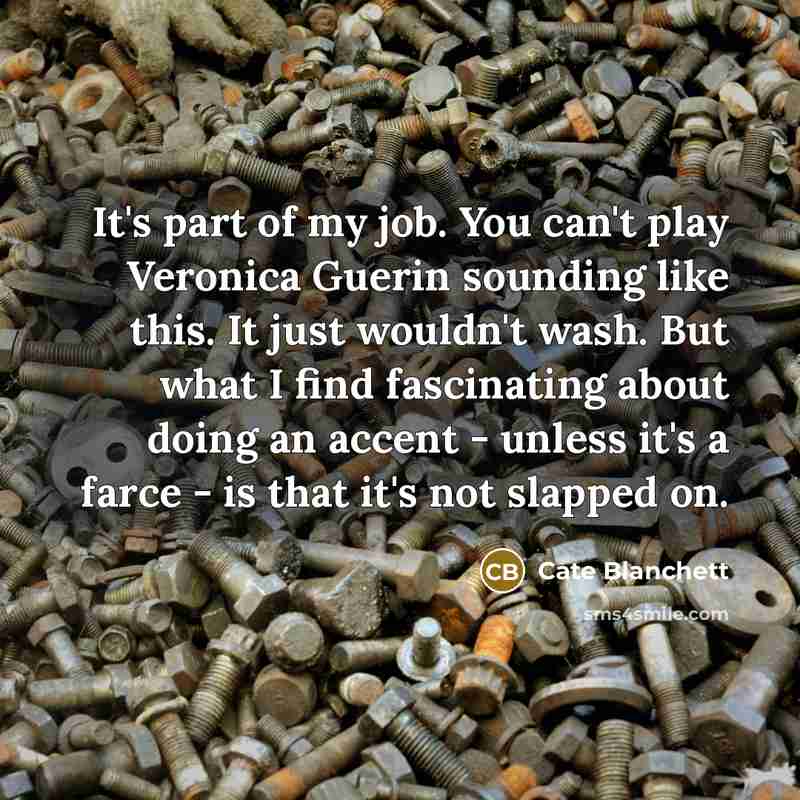 “It's part of my job. You can't play Veronica Guerin sounding like this. It just wouldn't wash. But what I find fascinating about doing an accent - unless it's a farce - is that it's not slapped on.” quote by Cate Blanchett