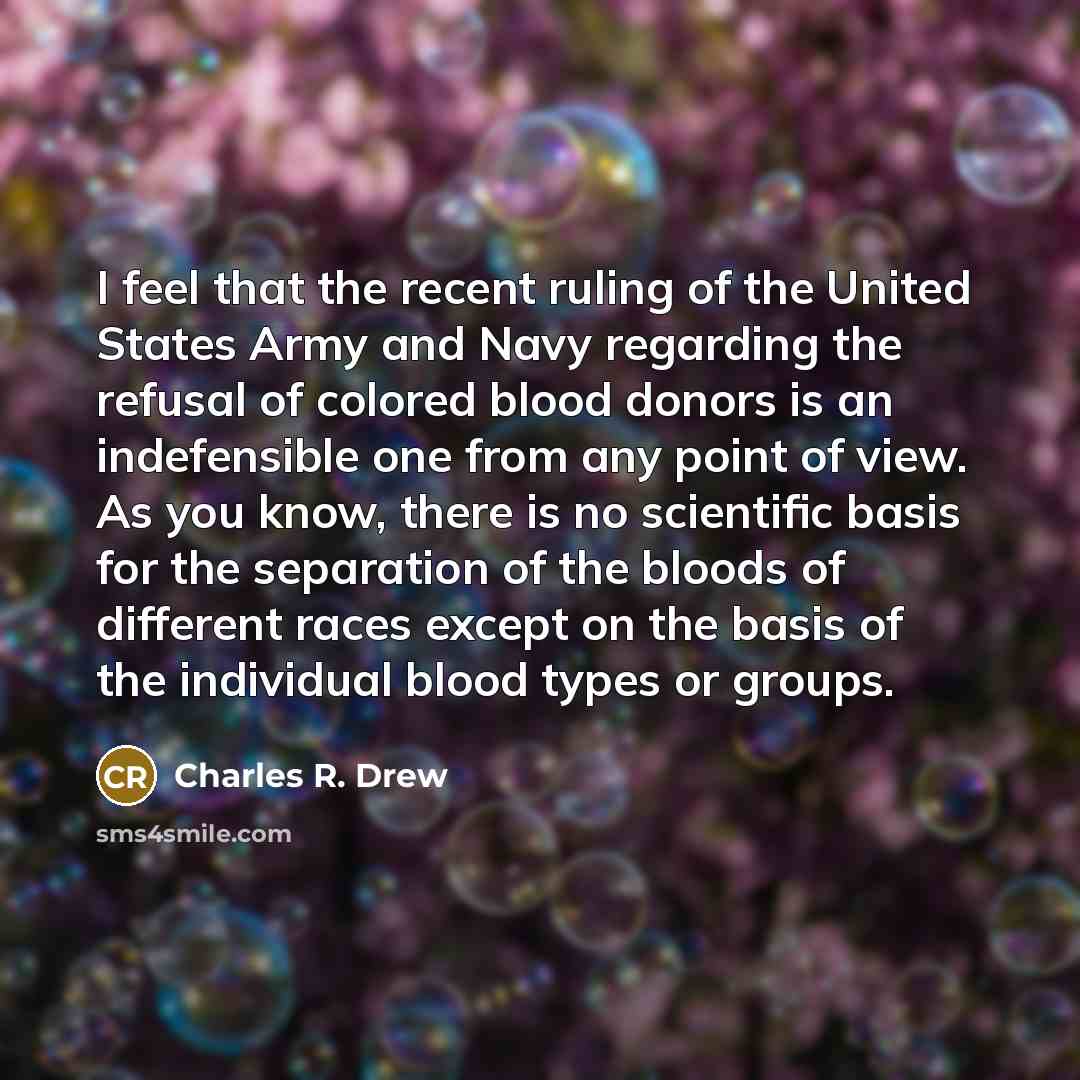 “I feel that the recent ruling of the United States Army and Navy regarding the refusal of colored blood donors is an indefensible one from any point of view. As you know, there is no scientific basis for the separation of the bloods of different races except on the basis of the individual blood…” quote by Charles R. Drew